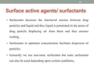 Surface active agents/ surfactants
 Surfactants decrease the interfacial tension between drug
particles and liquid and thus liquid is penetrated in the pores of
drug particle displacing air from them and thus ensures
wetting.
 Surfactants in optimum concentration facilitate dispersion of
particles.
 Generally we use non-ionic surfactants but ionic surfactants
can also be used depending upon certain conditions.
21
 