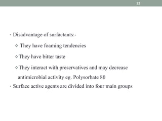 • Disadvantage of surfactants:-
 They have foaming tendencies
They have bitter taste
They interact with preservatives and may decrease
antimicrobial activity eg. Polysorbate 80
• Surface active agents are divided into four main groups
22
 