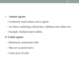 A. Anionic agents:
• Commonly used surface active agents
• Are those containing carboxylate, sulfonate and sulfate ion.
• Example: Sodium lauryl sulfate
B. Cation agents
• Quaternary ammonium salts
• May act as preservative
• Cause lysis of cells
23
 