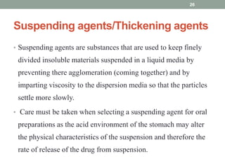 Suspending agents/Thickening agents
• Suspending agents are substances that are used to keep finely
divided insoluble materials suspended in a liquid media by
preventing there agglomeration (coming together) and by
imparting viscosity to the dispersion media so that the particles
settle more slowly.
• Care must be taken when selecting a suspending agent for oral
preparations as the acid environment of the stomach may alter
the physical characteristics of the suspension and therefore the
rate of release of the drug from suspension.
26
 