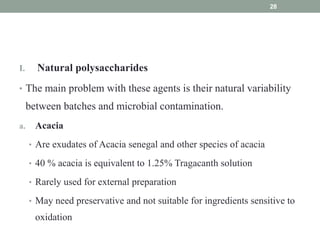 I. Natural polysaccharides
• The main problem with these agents is their natural variability
between batches and microbial contamination.
a. Acacia
• Are exudates of Acacia senegal and other species of acacia
• 40  acacia is equivalent to 1.25 Tragacanth solution
• Rarely used for external preparation
• May need preservative and not suitable for ingredients sensitive to
oxidation
28
 