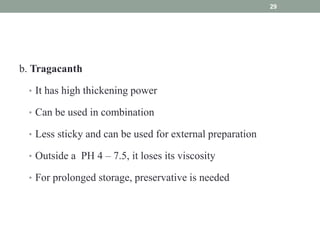 b. Tragacanth
• It has high thickening power
• Can be used in combination
• Less sticky and can be used for external preparation
• Outside a PH 4 – 7.5, it loses its viscosity
• For prolonged storage, preservative is needed
29
 