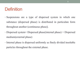 Definition
• Suspensions are a type of dispersed system in which one
substance (dispersed phase) is distributed in particulate form
throughout another (continuous phase).
• Dispersed system= Dispersed phase(internal phase) + Dispersed
medium(external phase)
• Internal phase is dispersed uniformly as finely divided insoluble
particles throughout the external phase.
3
 