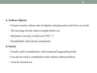 c. Sodium Alginate
• Consists mainly sodium salts of aliginic and polyuronic acid from sea weeds
• The mucilage should stand overnight before use
• Maximum viscosity is achieved at PH = 7
• Incompatible with cationic compounds
d. Starch
• Usually used in combination with compound tragacanth powder
• Can also be used in combination with sodium carboxycellulose
• Used for internal use
30
 