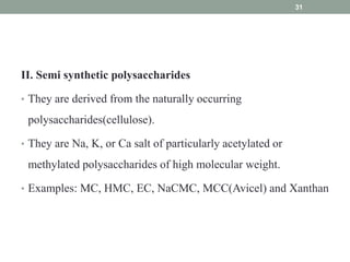 II. Semi synthetic polysaccharides
• They are derived from the naturally occurring
polysaccharides(cellulose).
• They are Na, K, or Ca salt of particularly acetylated or
methylated polysaccharides of high molecular weight.
• Examples: MC, HMC, EC, NaCMC, MCC(Avicel) and Xanthan
31
 