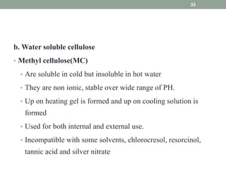 b. Water soluble cellulose
• Methyl cellulose(MC)
• Are soluble in cold but insoluble in hot water
• They are non ionic, stable over wide range of PH.
• Up on heating gel is formed and up on cooling solution is
formed
• Used for both internal and external use.
• Incompatible with some solvents, chlorocresol, resorcinol,
tannic acid and silver nitrate
33
 