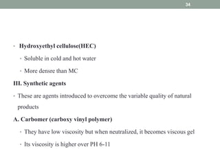 • Hydroxyethyl cellulose(HEC)
• Soluble in cold and hot water
• More densre than MC
III. Synthetic agents
• These are agents introduced to overcome the variable quality of natural
products
A. Carbomer (carboxy vinyl polymer)
• They have low viscosity but when neutralized, it becomes viscous gel
• Its viscosity is higher over PH 6-11
34
 