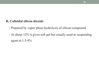 B. Colloidal silicon dioxide
• Prepared by vapor phase hydrolysis of silicon compound
• At about 12% it gives soft get but usually used as suspending
agent at 1.5-4%
35
 