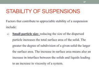 STABILITY OF SUSPENSIONS
Factors that contribute to appreciable stability of a suspension
include:
a) Small particle size- reducing the size of the dispersed
particle increases the total surface area of the solid. The
greater the degree of subdivision of a given solid the larger
the surface area. The increase in surface area means also an
increase in interface between the solids and liquids leading
to an increase in viscosity of a system.
37
 