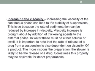 • Increasing the viscosity – increasing the viscosity of the
continuous phase can lead to the stability of suspensions.
This is so because the rate of sedimentation can be
reduced by increase in viscosity. Viscosity increase is
brought about by addition of thickening agents to the
external phase. In water these must be either soluble or
swell. It is important to note that the rate of release of a
drug from a suspension is also dependent on viscosity. Of
a product. The more viscous the preparation, the slower is
likely to be the release of a drug. Sometimes this property
may be desirable for depot preparations.
38
 