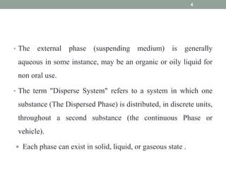 • The external phase (suspending medium) is generally
aqueous in some instance, may be an organic or oily liquid for
non oral use.
• The term "Disperse System" refers to a system in which one
substance (The Dispersed Phase) is distributed, in discrete units,
throughout a second substance (the continuous Phase or
vehicle).
 Each phase can exist in solid, liquid, or gaseous state .
4
 