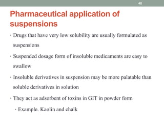 Pharmaceutical application of
suspensions
• Drugs that have very low solubility are usually formulated as
suspensions
• Suspended dosage form of insoluble medicaments are easy to
swallow
• Insoluble derivatives in suspension may be more palatable than
soluble derivatives in solution
• They act as adsorbent of toxins in GIT in powder form
• Example. Kaolin and chalk
40
 