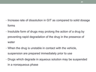 • Increase rate of dissolution in GIT as compared to solid dosage
forms
• Insoluble form of drugs may prolong the action of a drug by
preventing rapid degradation of the drug in the presence of
water
• When the drug is unstable in contact with the vehicle,
suspension are prepared immediately prior to use
• Drugs which degrade in aqueous solution may be suspended
in a nonaqueous phase
41
 