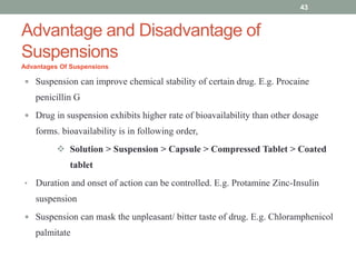 Advantage and Disadvantage of
Suspensions
Advantages Of Suspensions
 Suspension can improve chemical stability of certain drug. E.g. Procaine
penicillin G
 Drug in suspension exhibits higher rate of bioavailability than other dosage
forms. bioavailability is in following order,
 Solution > Suspension > Capsule > Compressed Tablet > Coated
tablet
• Duration and onset of action can be controlled. E.g. Protamine Zinc-Insulin
suspension
 Suspension can mask the unpleasant/ bitter taste of drug. E.g. Chloramphenicol
palmitate
43
 
