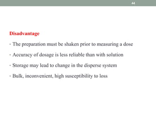 Disadvantage
• The preparation must be shaken prior to measuring a dose
• Accuracy of dosage is less reliable than with solution
• Storage may lead to change in the disperse system
• Bulk, inconvenient, high susceptibility to loss
44
 