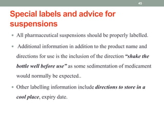 Special labels and advice for
suspensions
 All pharmaceutical suspensions should be properly labelled.
 Additional information in addition to the product name and
directions for use is the inclusion of the direction “shake the
bottle well before use” as some sedimentation of medicament
would normally be expected..
 Other labelling information include directions to store in a
cool place, expiry date.
45
 
