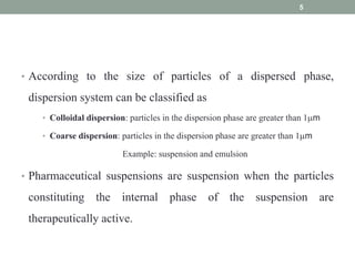 • According to the size of particles of a dispersed phase,
dispersion system can be classified as
• Colloidal dispersion: particles in the dispersion phase are greater than 1m
• Coarse dispersion: particles in the dispersion phase are greater than 1m
Example: suspension and emulsion
• Pharmaceutical suspensions are suspension when the particles
constituting the internal phase of the suspension are
therapeutically active.
5
 