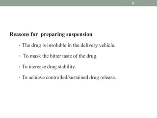 Reasons for preparing suspension
• The drug is insoluble in the delivery vehicle.
• To mask the bitter taste of the drug.
• To increase drug stability.
• To achieve controlled/sustained drug release.
6
 
