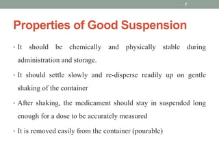 Properties of Good Suspension
• It should be chemically and physically stable during
administration and storage.
• It should settle slowly and re-disperse readily up on gentle
shaking of the container
• After shaking, the medicament should stay in suspended long
enough for a dose to be accurately measured
• It is removed easily from the container (pourable)
7
 