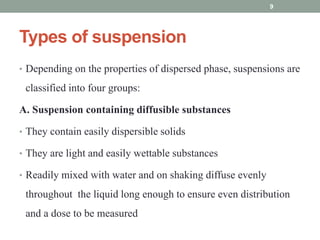 Types of suspension
• Depending on the properties of dispersed phase, suspensions are
classified into four groups:
A. Suspension containing diffusible substances
• They contain easily dispersible solids
• They are light and easily wettable substances
• Readily mixed with water and on shaking diffuse evenly
throughout the liquid long enough to ensure even distribution
and a dose to be measured
9
 