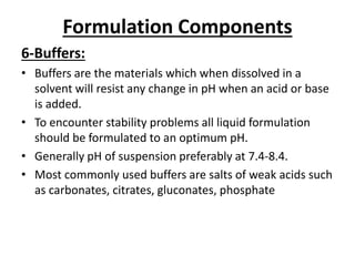 Formulation Components
6-Buffers:
• Buffers are the materials which when dissolved in a
solvent will resist any change in pH when an acid or base
is added.
• To encounter stability problems all liquid formulation
should be formulated to an optimum pH.
• Generally pH of suspension preferably at 7.4-8.4.
• Most commonly used buffers are salts of weak acids such
as carbonates, citrates, gluconates, phosphate
 