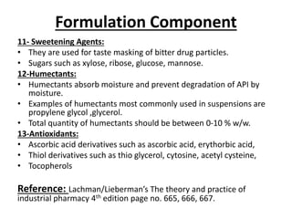 Formulation Component
11- Sweetening Agents:
• They are used for taste masking of bitter drug particles.
• Sugars such as xylose, ribose, glucose, mannose.
12-Humectants:
• Humectants absorb moisture and prevent degradation of API by
moisture.
• Examples of humectants most commonly used in suspensions are
propylene glycol ,glycerol.
• Total quantity of humectants should be between 0-10 % w/w.
13-Antioxidants:
• Ascorbic acid derivatives such as ascorbic acid, erythorbic acid,
• Thiol derivatives such as thio glycerol, cytosine, acetyl cysteine,
• Tocopherols
Reference: Lachman/Lieberman’s The theory and practice of
industrial pharmacy 4th edition page no. 665, 666, 667.
 