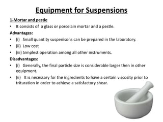 Equipment for Suspensions
1-Mortar and pestle
• It consists of a glass or porcelain mortar and a pestle.
Advantages:
• (i) Small quantity suspenisons can be prepared in the laboratory.
• (ii) Low cost
• (iii) Simplest operation among all other instruments.
Disadvantages:
• (i) Generally, the final particle size is considerable larger then in other
equipment.
• (ii) It is necessary for the ingredients to have a certain viscosity prior to
trituration in order to achieve a satisfactory shear.
 