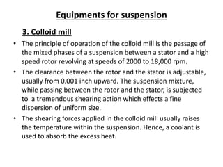 Equipments for suspension
3. Colloid mill
• The principle of operation of the colloid mill is the passage of
the mixed phases of a suspension between a stator and a high
speed rotor revolving at speeds of 2000 to 18,000 rpm.
• The clearance between the rotor and the stator is adjustable,
usually from 0.001 inch upward. The suspension mixture,
while passing between the rotor and the stator, is subjected
to a tremendous shearing action which effects a fine
dispersion of uniform size.
• The shearing forces applied in the colloid mill usually raises
the temperature within the suspension. Hence, a coolant is
used to absorb the excess heat.
 