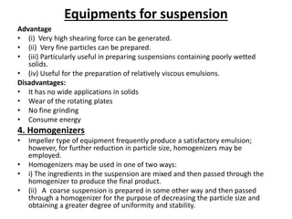 Equipments for suspension
Advantage
• (i) Very high shearing force can be generated.
• (ii) Very fine particles can be prepared.
• (iii) Particularly useful in preparing suspensions containing poorly wetted
solids.
• (iv) Useful for the preparation of relatively viscous emulsions.
Disadvantages:
• It has no wide applications in solids
• Wear of the rotating plates
• No fine grinding
• Consume energy
4. Homogenizers
• Impeller type of equipment frequently produce a satisfactory emulsion;
however, for further reduction in particle size, homogenizers may be
employed.
• Homogenizers may be used in one of two ways:
• i) The ingredients in the suspension are mixed and then passed through the
homogenizer to produce the final product.
• (ii) A coarse suspension is prepared in some other way and then passed
through a homogenizer for the purpose of decreasing the particle size and
obtaining a greater degree of uniformity and stability.
 