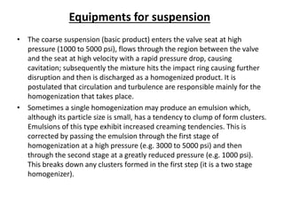 Equipments for suspension
• The coarse suspension (basic product) enters the valve seat at high
pressure (1000 to 5000 psi), flows through the region between the valve
and the seat at high velocity with a rapid pressure drop, causing
cavitation; subsequently the mixture hits the impact ring causing further
disruption and then is discharged as a homogenized product. It is
postulated that circulation and turbulence are responsible mainly for the
homogenization that takes place.
• Sometimes a single homogenization may produce an emulsion which,
although its particle size is small, has a tendency to clump of form clusters.
Emulsions of this type exhibit increased creaming tendencies. This is
corrected by passing the emulsion through the first stage of
homogenization at a high pressure (e.g. 3000 to 5000 psi) and then
through the second stage at a greatly reduced pressure (e.g. 1000 psi).
This breaks down any clusters formed in the first step (it is a two stage
homogenizer).
 