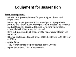 Equipment for suspension
Piston homogenizers:
• It is the most powerful device for producing emulsions and
suspensions
• It uses high power positive displacement piston type pump to
produce pressure of 3000-10,000 psig and then force the premixed
product through a specially designed restricting wall where a
extremely high shear forces are exerted
• Here turbulence and high shear are the major parameters in size
reduction
• It having continuous Capabilities of 2500L/hr at 15hp to 50,000L/hr
at 150hp.
• Limitations:
• They cannot handle the product feed above 200cps
• High maintenance cost and down time.
 