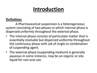 Introduction
Definition:
A Pharmaceutical suspension is a heterogeneous
system consisting of two phases in which internal phase is
dispersed uniformly throughout the external phase.
• The internal phase consists of particulate matter that is
essentially insoluble but dispersed uniformly throughout
the continuous phase with aid of single or combination
of suspending agent.
• The external phase (suspending medium) is generally
aqueous in some instance, may be an organic or oily
liquid for non-oral use.
 