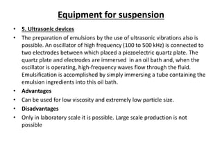 Equipment for suspension
• 5. Ultrasonic devices
• The preparation of emulsions by the use of ultrasonic vibrations also is
possible. An oscillator of high frequency (100 to 500 kHz) is connected to
two electrodes between which placed a piezoelectric quartz plate. The
quartz plate and electrodes are immersed in an oil bath and, when the
oscillator is operating, high-frequency waves flow through the fluid.
Emulsification is accomplished by simply immersing a tube containing the
emulsion ingredients into this oil bath.
• Advantages
• Can be used for low viscosity and extremely low particle size.
• Disadvantages
• Only in laboratory scale it is possible. Large scale production is not
possible
 