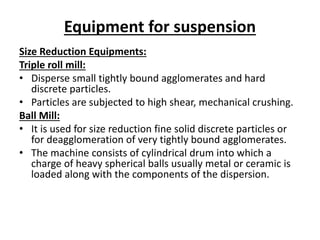 Equipment for suspension
Size Reduction Equipments:
Triple roll mill:
• Disperse small tightly bound agglomerates and hard
discrete particles.
• Particles are subjected to high shear, mechanical crushing.
Ball Mill:
• It is used for size reduction fine solid discrete particles or
for deagglomeration of very tightly bound agglomerates.
• The machine consists of cylindrical drum into which a
charge of heavy spherical balls usually metal or ceramic is
loaded along with the components of the dispersion.
 