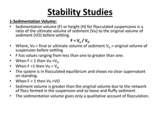 Stability Studies
1-Sedimentation Volume:
• Sedimentation volume (F) or height (H) for flocculated suspensions is a
ratio of the ultimate volume of sediment (Vu) to the original volume of
sediment (VO) before settling.
F = Vu / VO
• Where, Vu = final or ultimate volume of sediment VO = original volume of
suspension before settling
• F has values ranging from less than one to greater than one.
• When F < 1 then Vu <VO
• When F =1 then Vu = VO
• The system is in flocculated equilibrium and shows no clear supernatant
on standing.
• When F > 1 then Vu >VO
• Sediment volume is greater than the original volume due to the network
of flocs formed in the suspension and so loose and fluffy sediment
• The sedimentation volume gives only a qualitative account of flocculation.
 