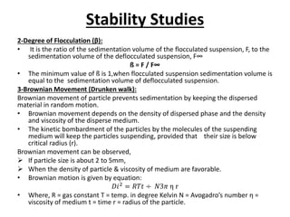Stability Studies
2-Degree of Flocculation (β):
• It is the ratio of the sedimentation volume of the flocculated suspension, F, to the
sedimentation volume of the deflocculated suspension, F∞
ß = F / F∞
• The minimum value of ß is 1,when flocculated suspension sedimentation volume is
equal to the sedimentation volume of deflocculated suspension.
3-Brownian Movement (Drunken walk):
Brownian movement of particle prevents sedimentation by keeping the dispersed
material in random motion.
• Brownian movement depends on the density of dispersed phase and the density
and viscosity of the disperse medium.
• The kinetic bombardment of the particles by the molecules of the suspending
medium will keep the particles suspending, provided that their size is below
critical radius (r).
Brownian movement can be observed,
 If particle size is about 2 to 5mm,
 When the density of particle & viscosity of medium are favorable.
• Brownian motion is given by equation:
𝐷𝑖2 = 𝑅𝑇𝑡 ÷ 𝑁3𝜋 η r
• Where, R = gas constant T = temp. in degree Kelvin N = Avogadro’s number η =
viscosity of medium t = time r = radius of the particle.
 