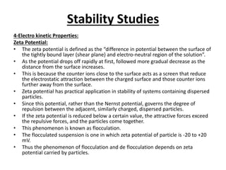 Stability Studies
4-Electro kinetic Properties:
Zeta Potential:
• The zeta potential is defined as the “difference in potential between the surface of
the tightly bound layer (shear plane) and electro-neutral region of the solution”.
• As the potential drops off rapidly at first, followed more gradual decrease as the
distance from the surface increases.
• This is because the counter ions close to the surface acts as a screen that reduce
the electrostatic attraction between the charged surface and those counter ions
further away from the surface.
• Zeta potential has practical application in stability of systems containing dispersed
particles.
• Since this potential, rather than the Nernst potential, governs the degree of
repulsion between the adjacent, similarly charged, dispersed particles.
• If the zeta potential is reduced below a certain value, the attractive forces exceed
the repulsive forces, and the particles come together.
• This phenomenon is known as flocculation.
• The flocculated suspension is one in which zeta potential of particle is -20 to +20
mV.
• Thus the phenomenon of flocculation and de flocculation depends on zeta
potential carried by particles.
 