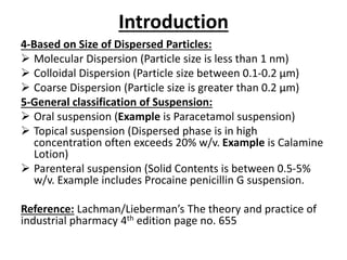 Introduction
4-Based on Size of Dispersed Particles:
 Molecular Dispersion (Particle size is less than 1 nm)
 Colloidal Dispersion (Particle size between 0.1-0.2 µm)
 Coarse Dispersion (Particle size is greater than 0.2 µm)
5-General classification of Suspension:
 Oral suspension (Example is Paracetamol suspension)
 Topical suspension (Dispersed phase is in high
concentration often exceeds 20% w/v. Example is Calamine
Lotion)
 Parenteral suspension (Solid Contents is between 0.5-5%
w/v. Example includes Procaine penicillin G suspension.
Reference: Lachman/Lieberman’s The theory and practice of
industrial pharmacy 4th edition page no. 655
 