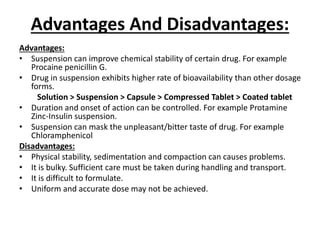 Advantages And Disadvantages:
Advantages:
• Suspension can improve chemical stability of certain drug. For example
Procaine penicillin G.
• Drug in suspension exhibits higher rate of bioavailability than other dosage
forms.
Solution > Suspension > Capsule > Compressed Tablet > Coated tablet
• Duration and onset of action can be controlled. For example Protamine
Zinc-Insulin suspension.
• Suspension can mask the unpleasant/bitter taste of drug. For example
Chloramphenicol
Disadvantages:
• Physical stability, sedimentation and compaction can causes problems.
• It is bulky. Sufficient care must be taken during handling and transport.
• It is difficult to formulate.
• Uniform and accurate dose may not be achieved.
 