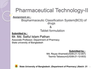 Pharmaceutical Technology-II
Assignment on :
Biopharmaceutic Classification System(BCS) of
drugs
&
Tablet formulation
Submitted to :
Mr. Md. Saiful Islam Pathan
Associate Professor, Department of Pharmacy
State university of Bangladesh
1
Submitted by :
Md. Reyaz Ahamed(UG08-21-12-007)
Tasmia Tabassum(UG08-21-12-003)
State University of Bangladesh. (Department of Pharmacy ).Batch: 21 A
 