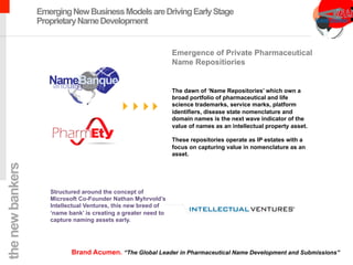 chimeric antigen receptor therapy
EmergingNewBusinessModelsareDrivingEarlyStage
ProprietaryNameDevelopment
The dawn of ‘Name Repositories’ which own a
broad portfolio of pharmaceutical and life
science trademarks, service marks, platform
identifiers, disease state nomenclature and
domain names is the next wave indicator of the
value of names as an intellectual property asset.
These repositories operate as IP estates with a
focus on capturing value in nomenclature as an
asset.
Emergence of Private Pharmaceutical
Name Repositiories
Structured around the concept of
Microsoft Co-Founder Nathan Myhrvold’s
Intellectual Ventures, this new breed of
‘name bank’ is creating a greater need to
capture naming assets early.
thenewbankers
Brand Acumen. “The Global Leader in Pharmaceutical Name Development and Submissions”
 
