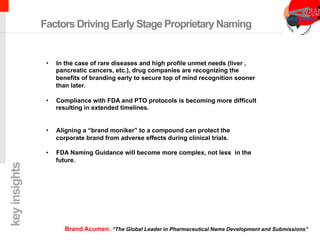 chimeric antigen receptor therapy
Factors Driving Early Stage Proprietary Naming
•  In the case of rare diseases and high profile unmet needs (liver ,
pancreatic cancers, etc.), drug companies are recognizing the
benefits of branding early to secure top of mind recognition sooner
than later.
•  Compliance with FDA and PTO protocols is becoming more difficult
resulting in extended timelines.
•  Aligning a “brand moniker” to a compound can protect the
corporate brand from adverse effects during clinical trials.
•  FDA Naming Guidance will become more complex, not less in the
future.
keyinsights
Brand Acumen. “The Global Leader in Pharmaceutical Name Development and Submissions”
 