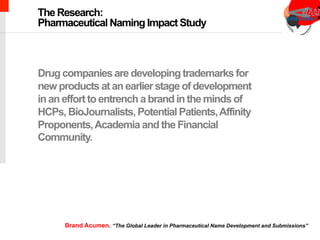 chimeric antigen receptor therapy
Drug companies are developing trademarks for
new products at an earlier stage of development
in an effort to entrench a brand in the minds of
HCPs, BioJournalists, Potential Patients,Affinity
Proponents,Academia and the Financial
Community.
The Research:
Pharmaceutical Naming Impact Study
Brand Acumen. “The Global Leader in Pharmaceutical Name Development and Submissions”
 