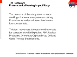chimeric antigen receptor therapy
The outcome of the study recommends
seeking a trademark early — even during
Phase I — as trademark searches have a
low success rate.
This fast movement is even more important
for compounds with Expedited FDAReview
Programs, Oncology, Orphan Drug, Cell and
Gene Therapy Submissions.
The Research:
Pharmaceutical Naming Impact Study
Brand Acumen. “The Global Leader in Pharmaceutical Name Development and Submissions”
 