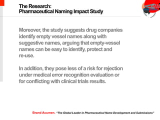 chimeric antigen receptor therapy
Moreover, the study suggests drug companies
identify empty vessel names along with
suggestive names, arguing that empty-vessel
names can be easy to identify, protect and
re-use.
In addition, they pose less of a risk for rejection
under medical error recognition evaluation or
for conflicting with clinical trials results.
The Research:
Pharmaceutical Naming Impact Study
Brand Acumen. “The Global Leader in Pharmaceutical Name Development and Submissions”
 