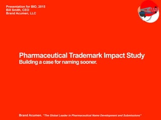 Pharmaceutical Trademark Impact Study
Building a case for naming sooner.
Presentation for BIO, 2015
Bill Smith, CEO
Brand Acumen, LLC
Brand Acumen. “The Global Leader in Pharmaceutical Name Development and Submissions”
 
