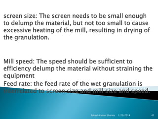 screen size: The screen needs to be small enough
to delump the material, but not too small to cause
excessive heating of the mill, resulting in drying of
the granulation.

Mill speed: The speed should be sufficient to
efficiency delump the material without straining the
equipment
Feed rate: the feed rate of the wet granulation is
interrelated to screen size and mill size and speed.

Rakesh Kumar Sharma

1/20/2014

41

 