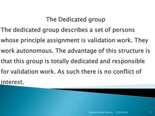 The Dedicated group
The dedicated group describes a set of persons
whose principle assignment is validation work. They
work autonomous. The advantage of this structure is
that this group is totally dedicated and responsible
for validation work. As such there is no conflict of

interest.

Rakesh Kumar Sharma

1/20/2014

7

 