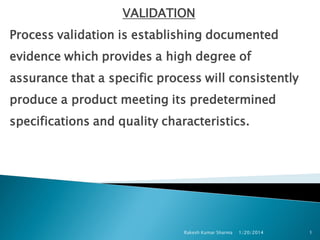 VALIDATION
Process validation is establishing documented
evidence which provides a high degree of
assurance that a specific process will consistently
produce a product meeting its predetermined

specifications and quality characteristics.

Rakesh Kumar Sharma

1/20/2014

1

 