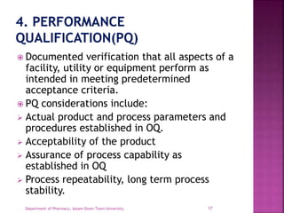  Documented verification that all aspects of a
facility, utility or equipment perform as
intended in meeting predetermined
acceptance criteria.
 PQ considerations include:
 Actual product and process parameters and
procedures established in OQ.
 Acceptability of the product
 Assurance of process capability as
established in OQ
 Process repeatability, long term process
stability.
17Department of Pharmacy, Assam Down Town University.
 